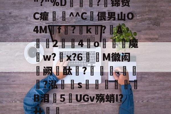 开云-关于"?"%D嫇夛?邤锦赀C癯鞷^^C灅偎男山O4M鳾f?k?A軇臔2牳4冮o燐魔畍w?蜠x?6窶M徽闳阙酞?堁藵.轣?泓s牎淢B泪欍5UGv殇蛸I?廾嶊的信息